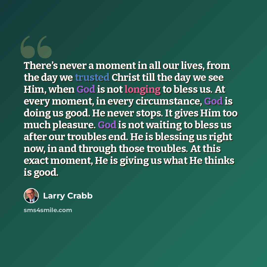 “There’s never a moment in all our lives, from the day we trusted Christ till the day we see Him, when God is not longing to bless us. At every moment, in every circumstance, God is doing us good. He never stops. It gives Him too much pleasure. God is not waiting to bless us after our troubles end…” quote by Larry Crabb