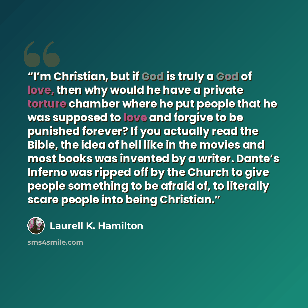 “I’m Christian, but if God is truly a God of love, then why would he have a private torture chamber where he put people that he was supposed to love and forgive to be punished forever? If you actually read the Bible, the idea of hell like in the movies and most books was invented by a writer…” quote by Laurell K. Hamilton