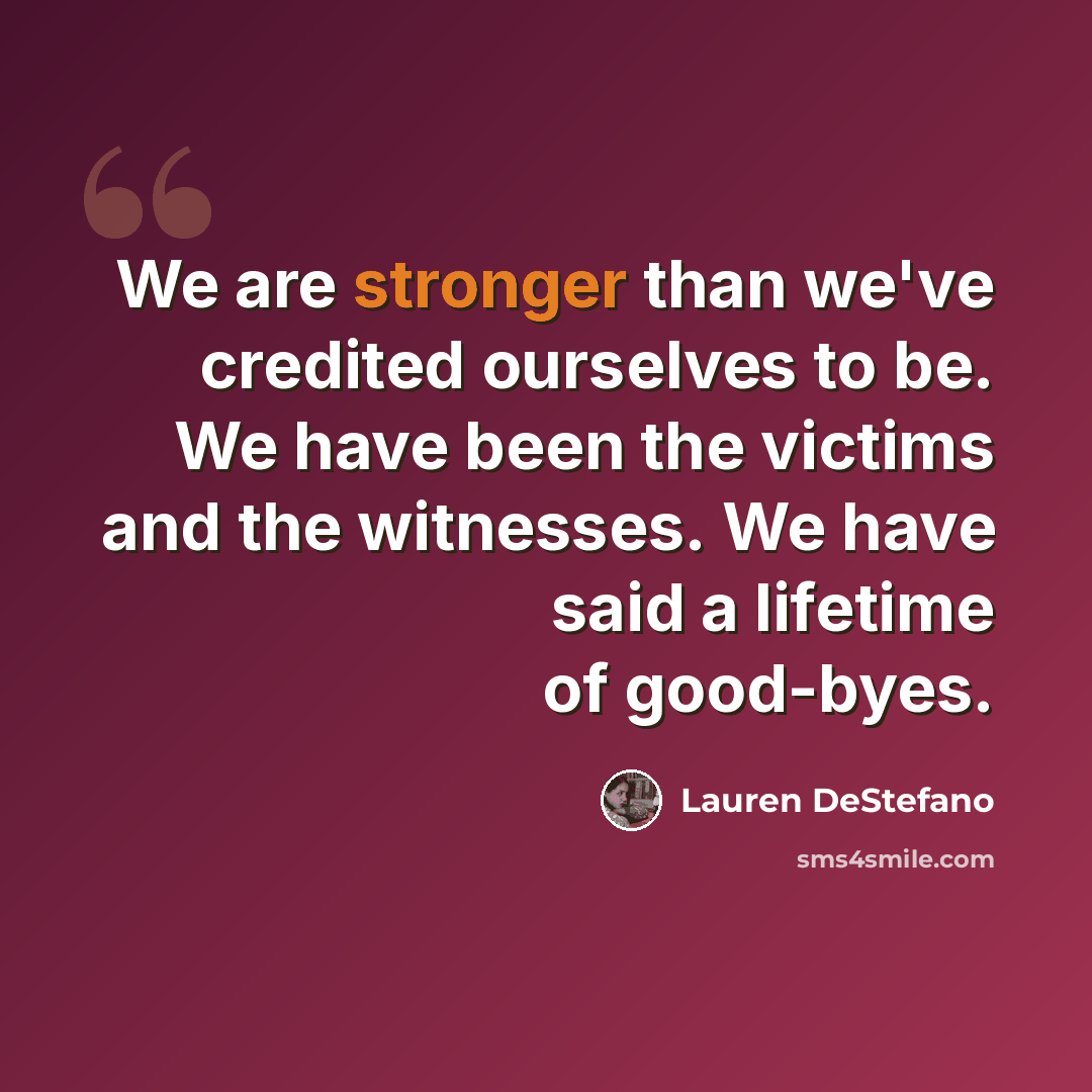 “We are stronger than we've credited ourselves to be. We have been the victims and the witnesses. We have said a lifetime of good-byes.” quote by Lauren DeStefano