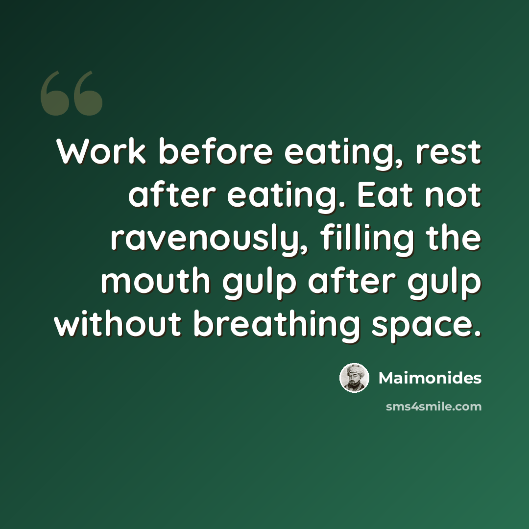 “Work before eating, rest after eating. Eat not ravenously, filling the mouth gulp after gulp without breathing space.” quote by Maimonides
