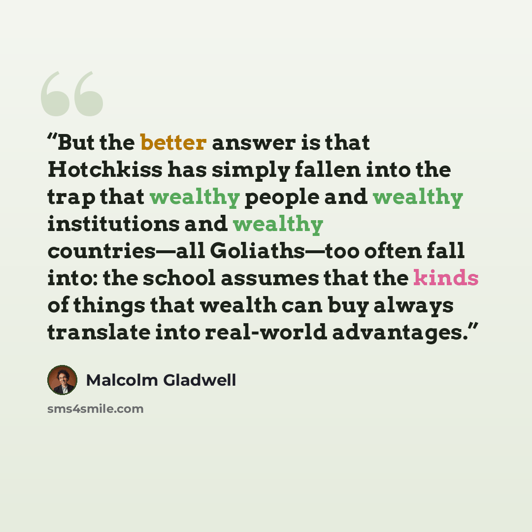 “But the better answer is that Hotchkiss has simply fallen into the trap that wealthy people and wealthy institutions and wealthy countries—all Goliaths—too often fall into: the school assumes that the kinds of things that wealth can buy always translate into real-world advantages.” quote by Malcolm Gladwell
