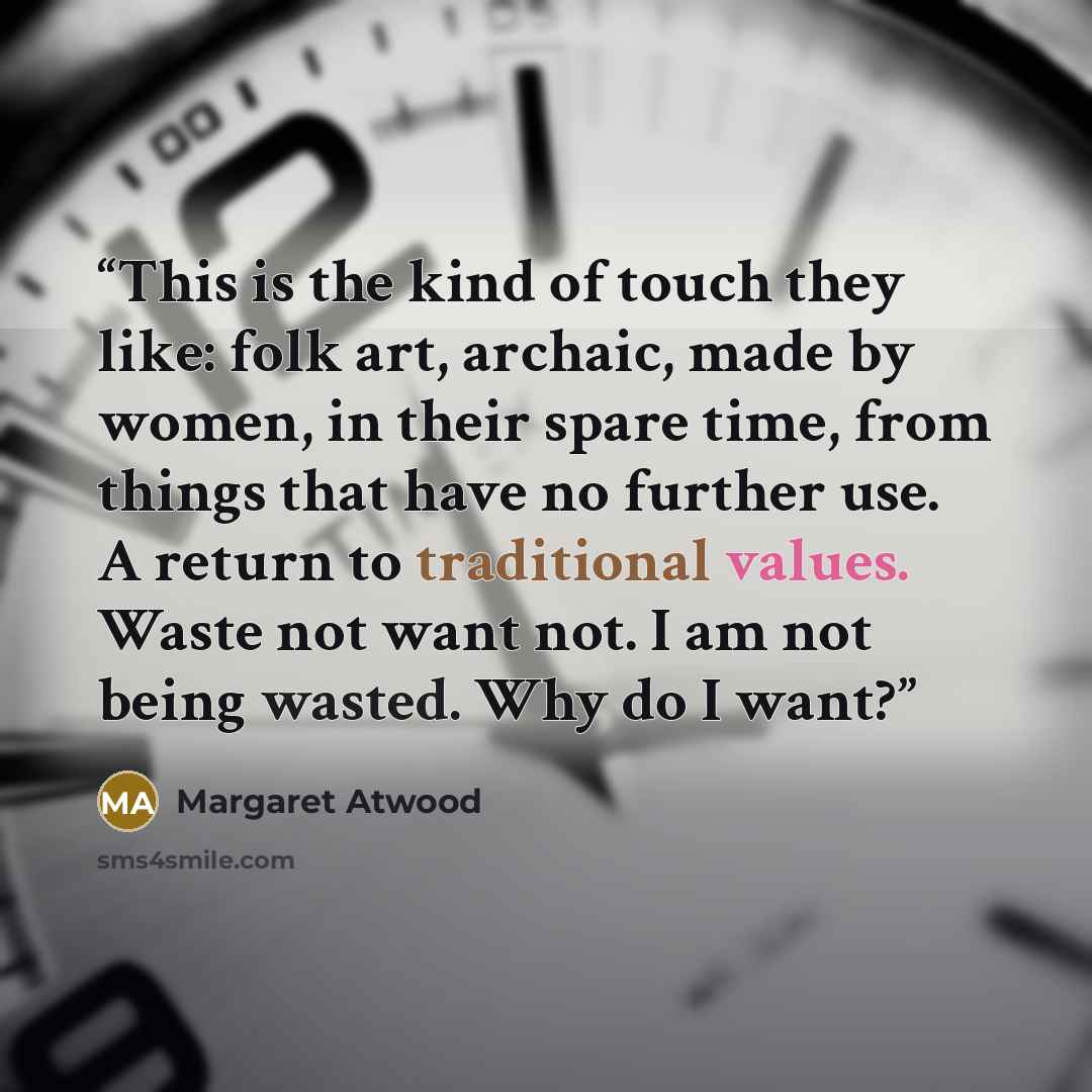 “This is the kind of touch they like: folk art, archaic, made by women, in their spare time, from things that have no further use. A return to traditional values. Waste not want not. I am not being wasted. Why do I want?” quote by Margaret Atwood