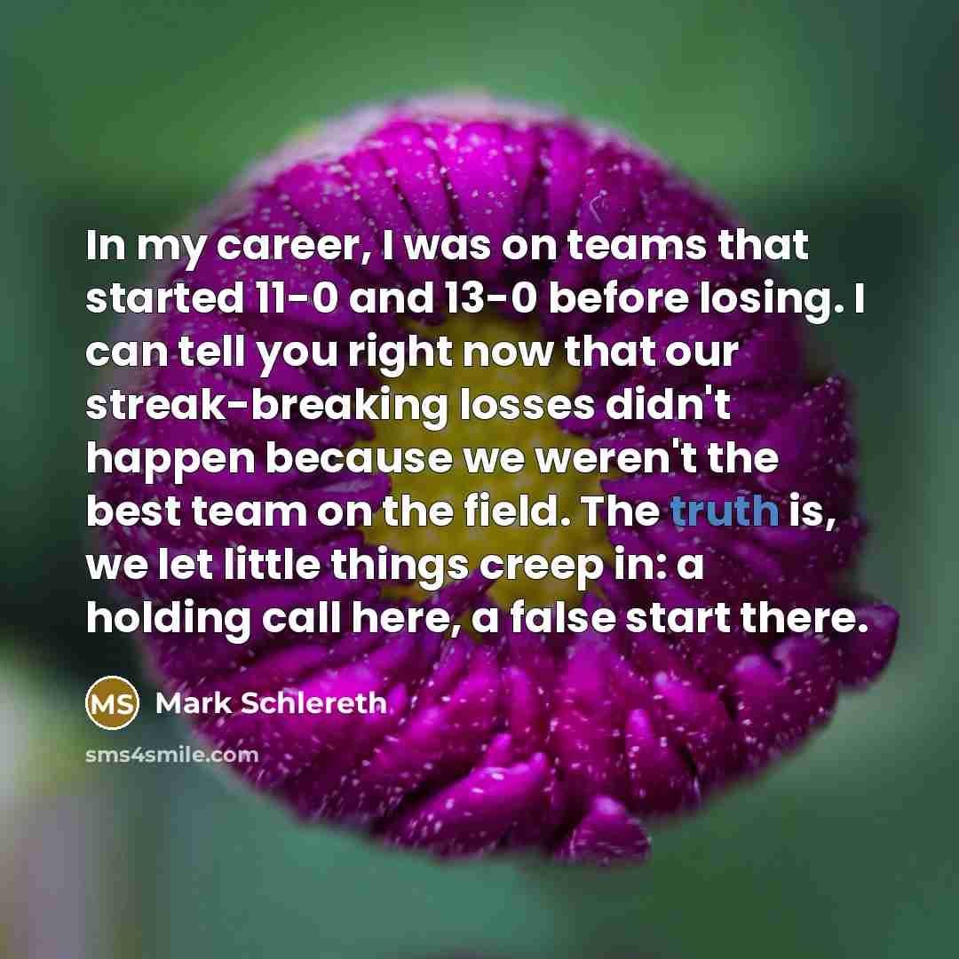 “In my career, I was on teams that started 11-0 and 13-0 before losing. I can tell you right now that our streak-breaking losses didn't happen because we weren't the best team on the field. The truth is, we let little things creep in: a holding call here, a false start there.” quote by Mark Schlereth