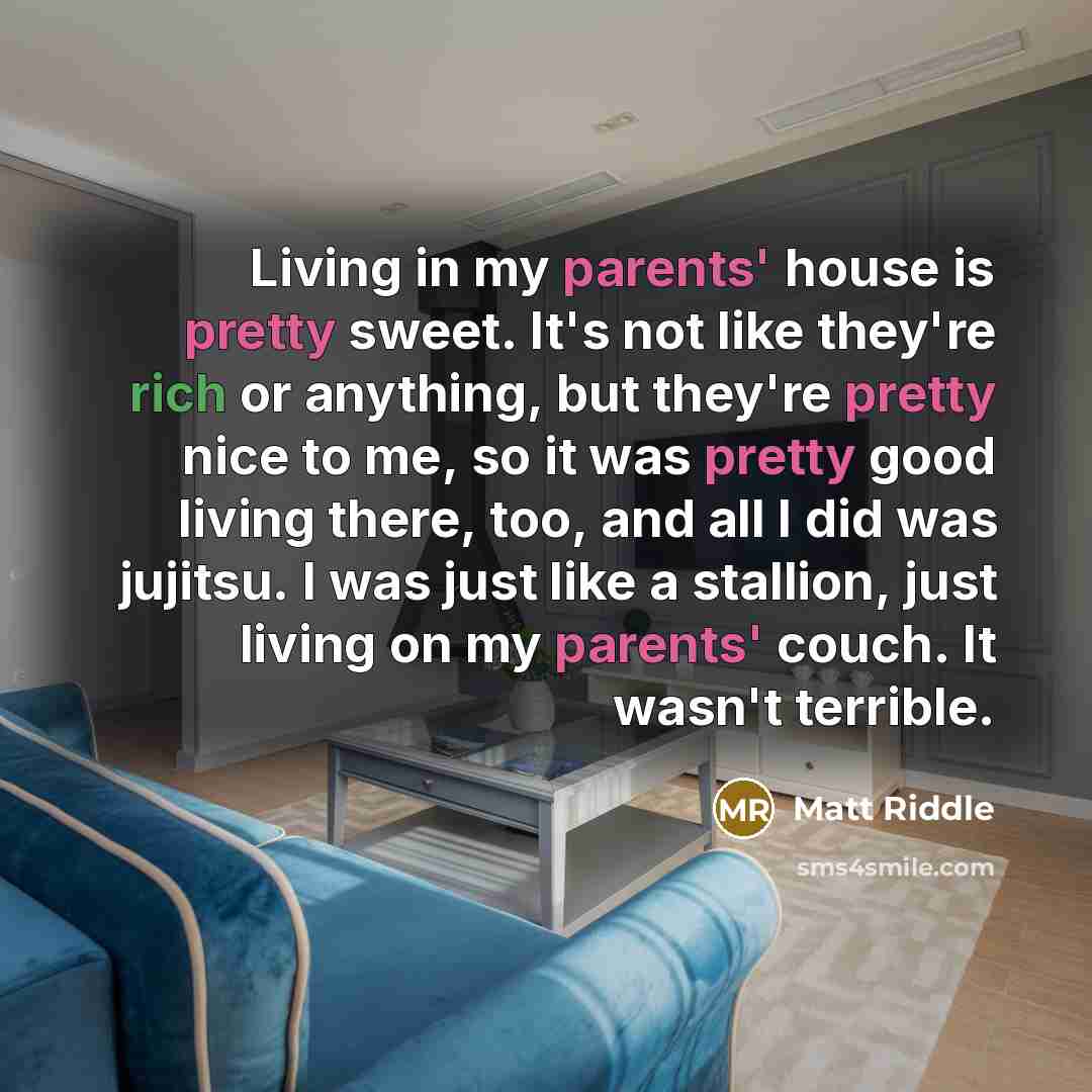 “Living in my parents' house is pretty sweet. It's not like they're rich or anything, but they're pretty nice to me, so it was pretty good living there, too, and all I did was jujitsu. I was just like a stallion, just living on my parents' couch. It wasn't terrible.” quote by Matt Riddle