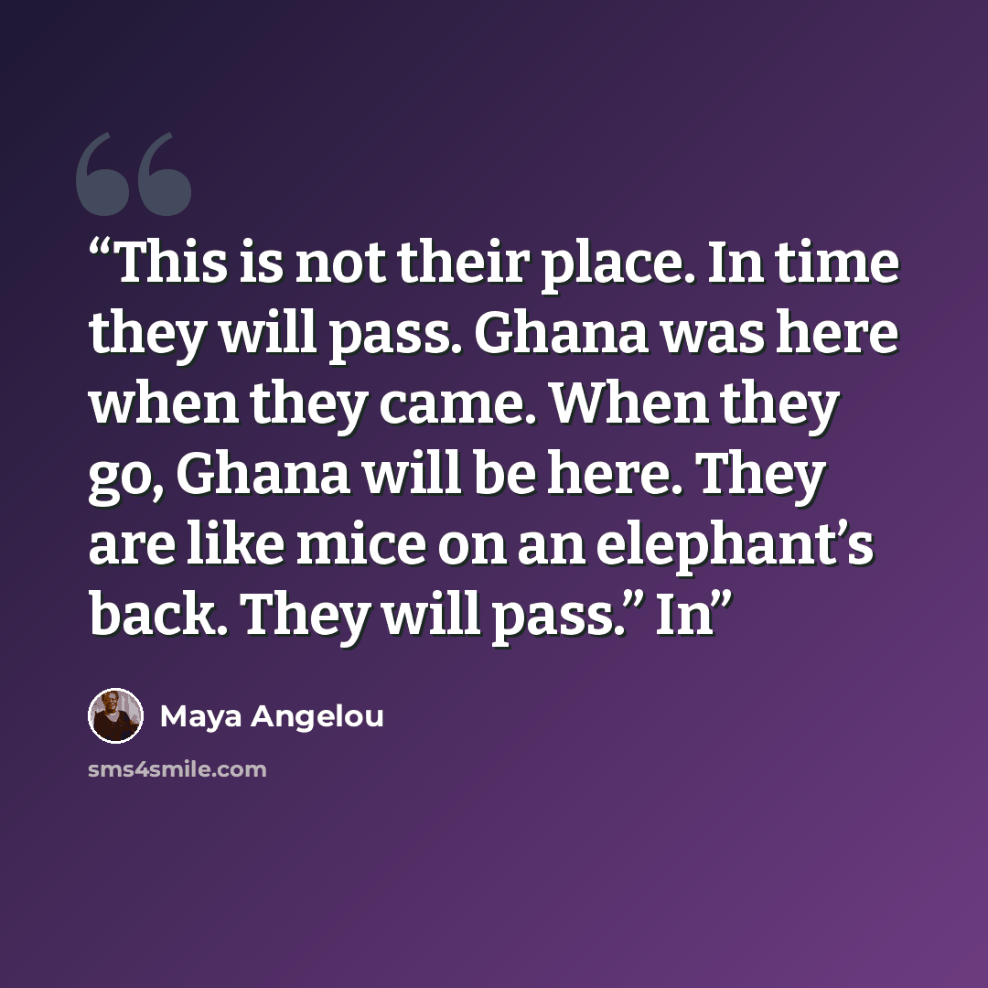 “This is not their place. In time they will pass. Ghana was here when they came. When they go, Ghana will be here. They are like mice on an elephant’s back. They will pass.” In” quote by Maya Angelou