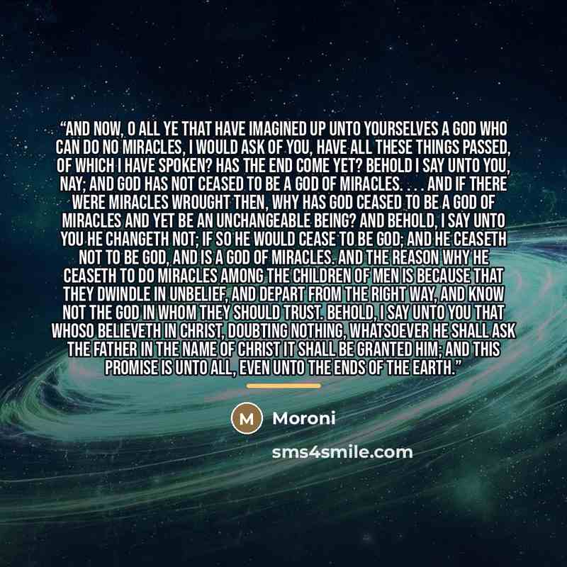 “And now, O all ye that have imagined up unto yourselves a god who can do no miracles, I would ask of you, have all these things passed, of which I have spoken? Has the end come yet? Behold I say unto you, Nay; and God has not ceased to be a God of miracles. . . . And if there were miracles wrought…” quote by Moroni