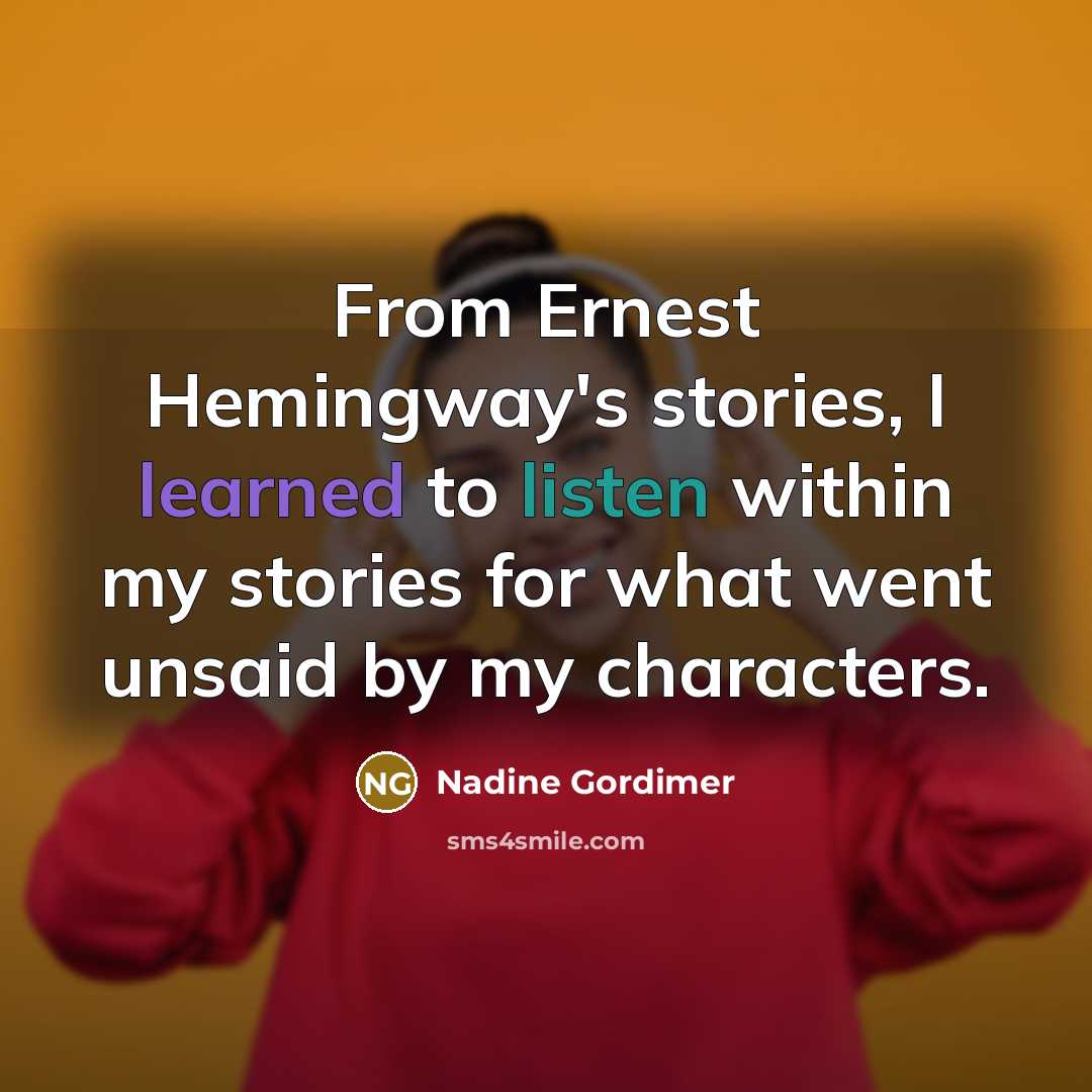 “From Ernest Hemingway's stories, I learned to listen within my stories for what went unsaid by my characters.” quote by Nadine Gordimer