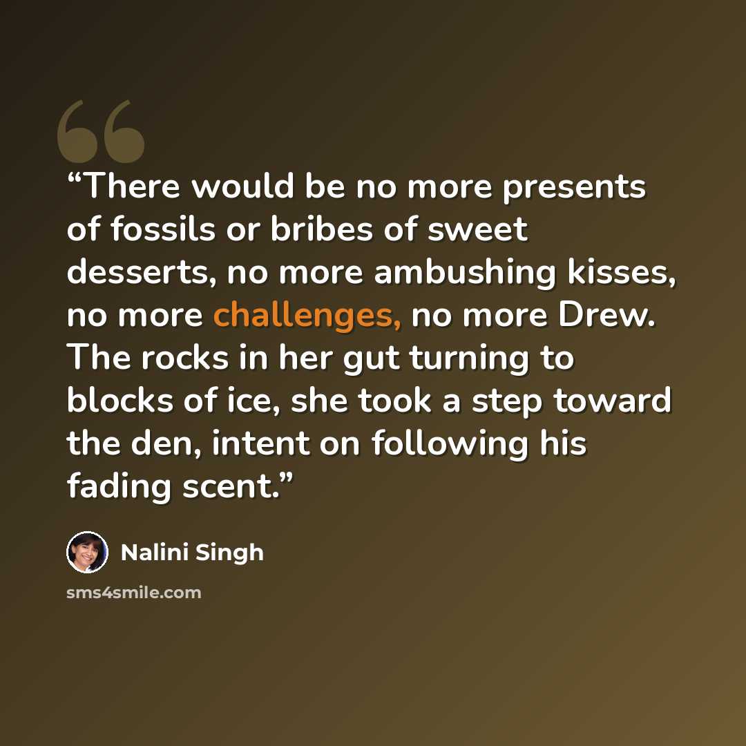 “There would be no more presents of fossils or bribes of sweet desserts, no more ambushing kisses, no more challenges, no more Drew. The rocks in her gut turning to blocks of ice, she took a step toward the den, intent on following his fading scent.” quote by Nalini Singh