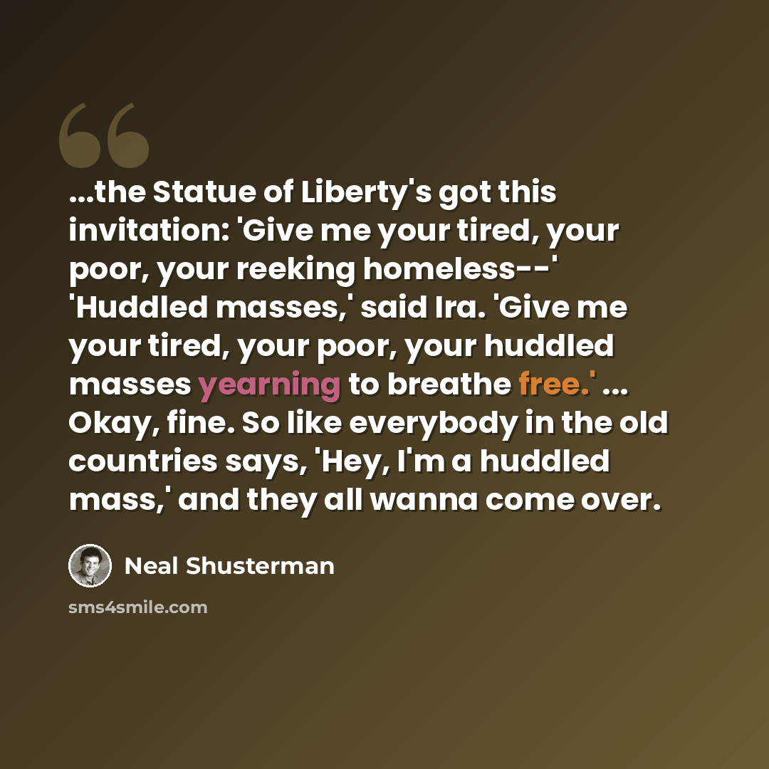 “...the Statue of Liberty's got this invitation: 'Give me your tired, your poor, your reeking homeless--' 'Huddled masses,' said Ira. 'Give me your tired, your poor, your huddled masses yearning to breathe free.' ... Okay, fine. So like everybody in the old countries says, 'Hey, I'm a huddled…” quote by Neal Shusterman