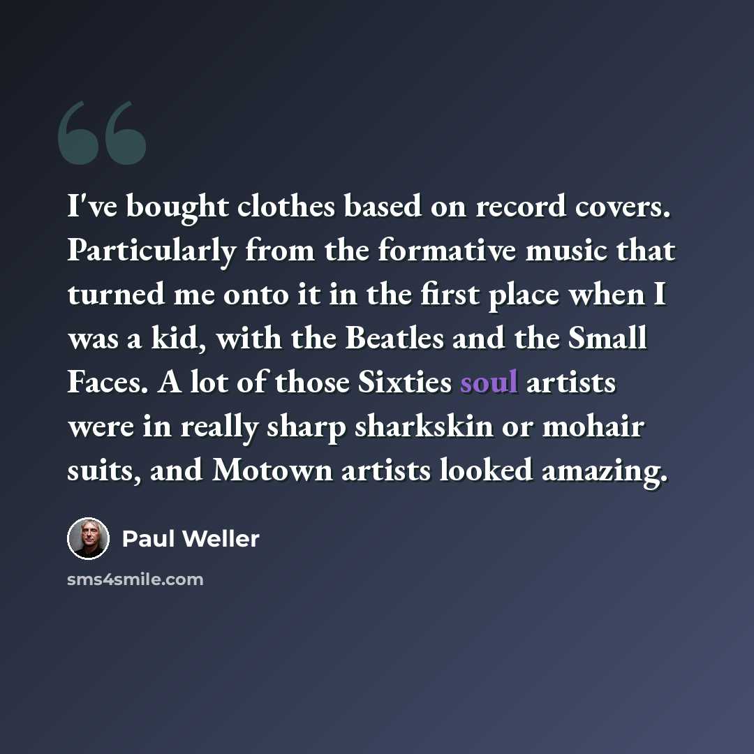 “I've bought clothes based on record covers. Particularly from the formative music that turned me onto it in the first place when I was a kid, with the Beatles and the Small Faces. A lot of those Sixties soul artists were in really sharp sharkskin or mohair suits, and Motown artists looked amazing.” quote by Paul Weller
