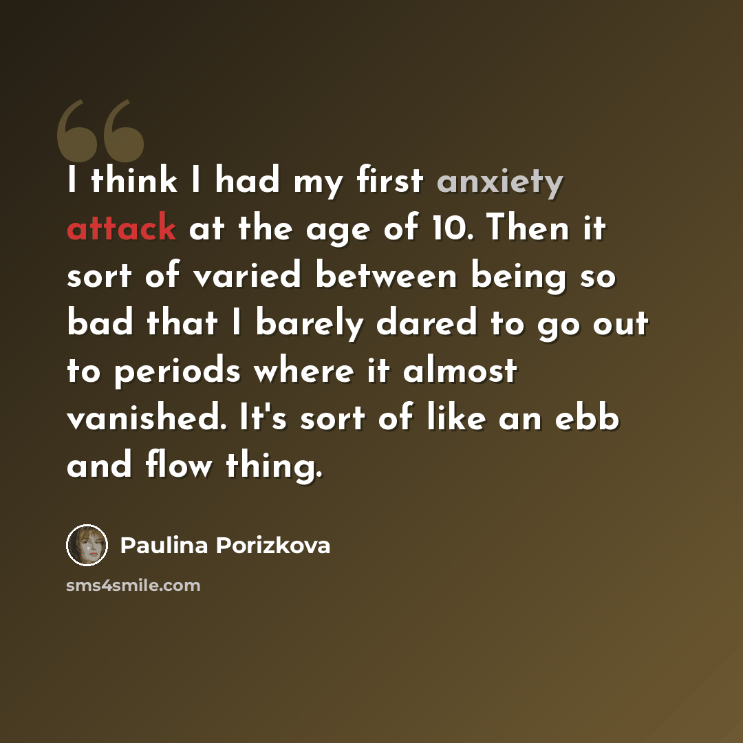 “I think I had my first anxiety attack at the age of 10. Then it sort of varied between being so bad that I barely dared to go out to periods where it almost vanished. It's sort of like an ebb and flow thing.” quote by Paulina Porizkova