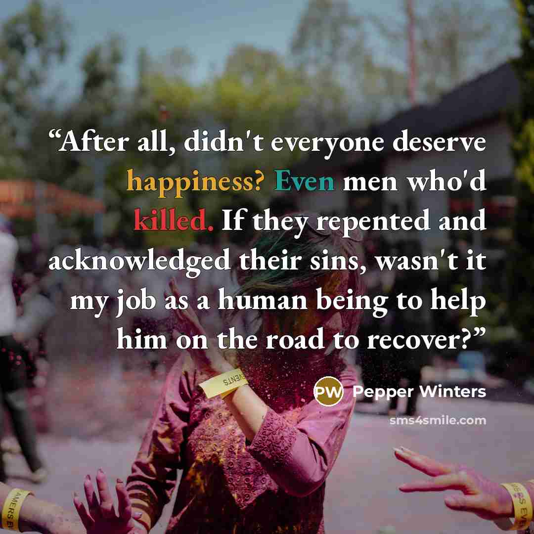 “After all, didn't everyone deserve happiness? Even men who'd killed. If they repented and acknowledged their sins, wasn't it my job as a human being to help him on the road to recover?” quote by Pepper Winters