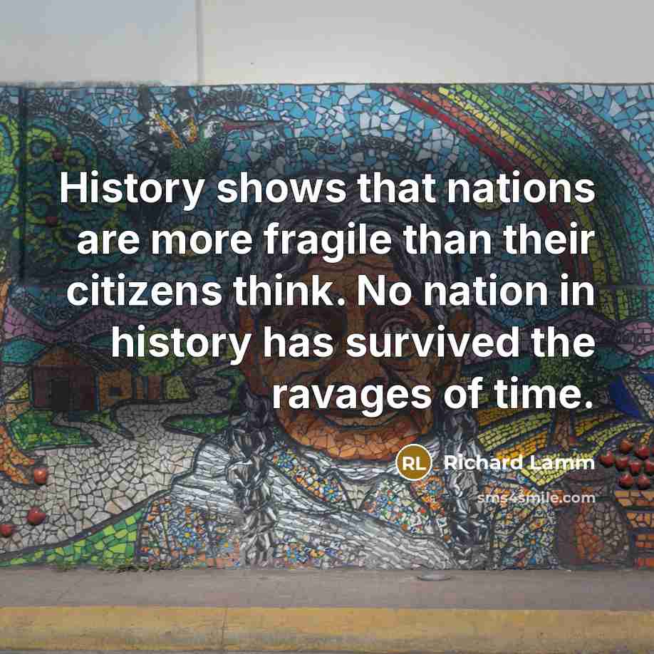 “History shows that nations are more fragile than their citizens think. No nation in history has survived the ravages of time.” quote by Richard Lamm