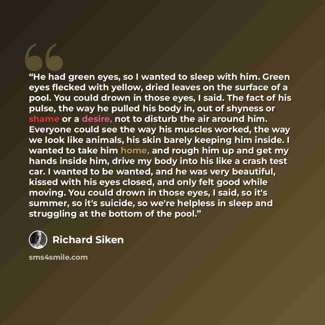 “He had green eyes, so I wanted to sleep with him. Green eyes flecked with yellow, dried leaves on the surface of a pool. You could drown in those eyes, I said. The fact of his pulse, the way he pulled his body in, out of shyness or shame or a desire, not to disturb the air around him. Everyone…” quote by Richard Siken