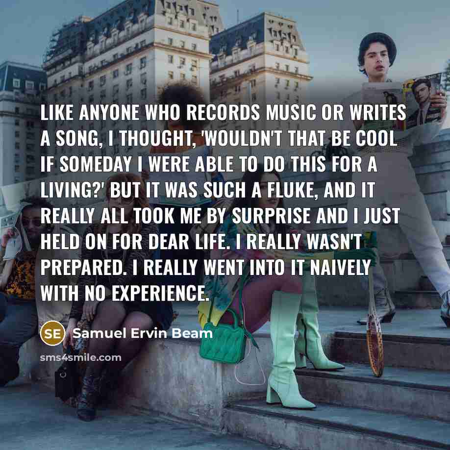 “Like anyone who records music or writes a song, I thought, 'Wouldn't that be cool if someday I were able to do this for a living?' But it was such a fluke, and it really all took me by surprise and I just held on for dear life. I really wasn't prepared. I really went into it naively with no…” quote by Samuel Ervin Beam