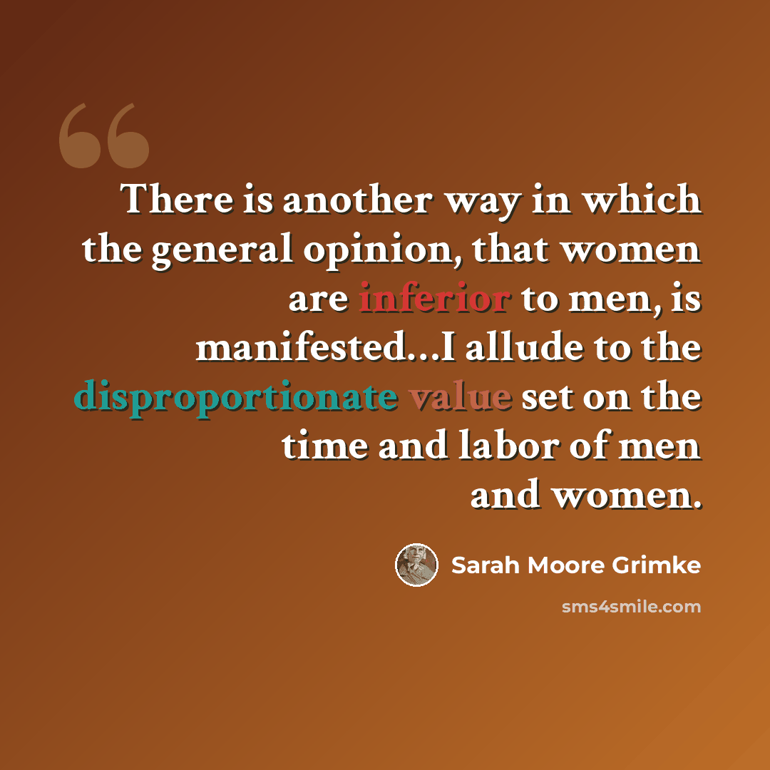 “There is another way in which the general opinion, that women are inferior to men, is manifested…I allude to the disproportionate value set on the time and labor of men and women.” quote by Sarah Moore Grimke
