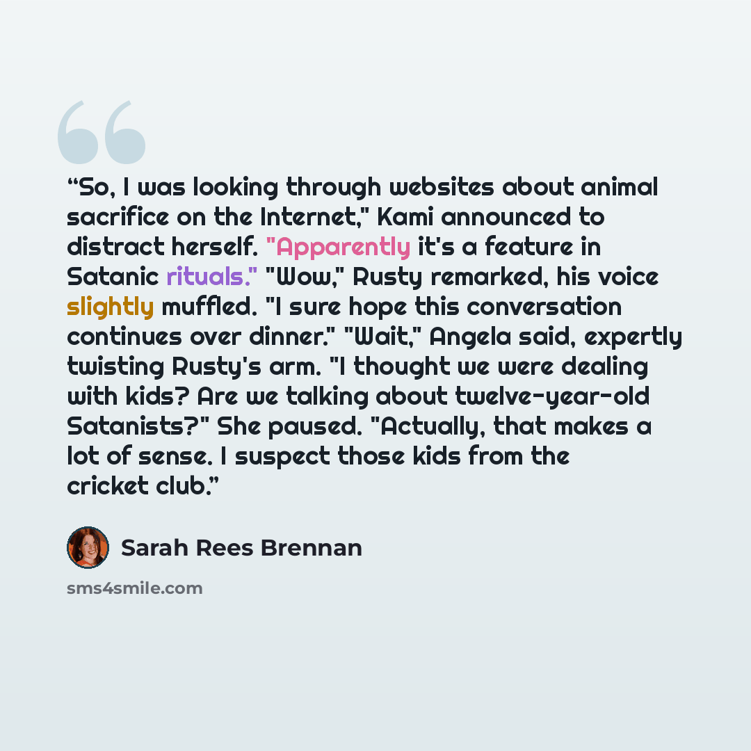“So, I was looking through websites about animal sacrifice on the Internet," Kami announced to distract herself. "Apparently it's a feature in Satanic rituals." "Wow," Rusty remarked, his voice slightly muffled. "I sure hope this conversation continues over dinner." "Wait," Angela said, expertly…” quote by Sarah Rees Brennan