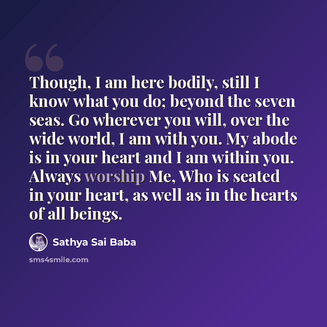 “Though, I am here bodily, still I know what you do; beyond the seven seas. Go wherever you will, over the wide world, I am with you. My abode is in your heart and I am within you. Always worship Me, Who is seated in your heart, as well as in the hearts of all beings.” quote by Sathya Sai Baba