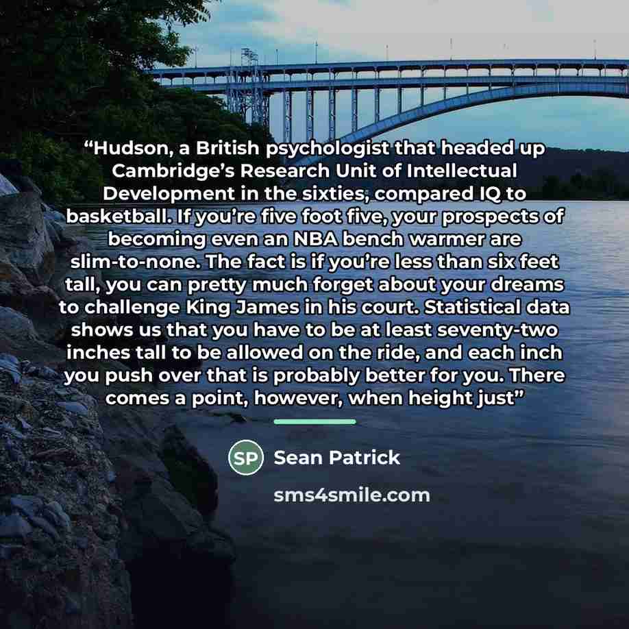 “Hudson, a British psychologist that headed up Cambridge’s Research Unit of Intellectual Development in the sixties, compared IQ to basketball. If you’re five foot five, your prospects of becoming even an NBA bench warmer are slim-to-none. The fact is if you’re less than six feet tall, you can…” quote by Sean Patrick