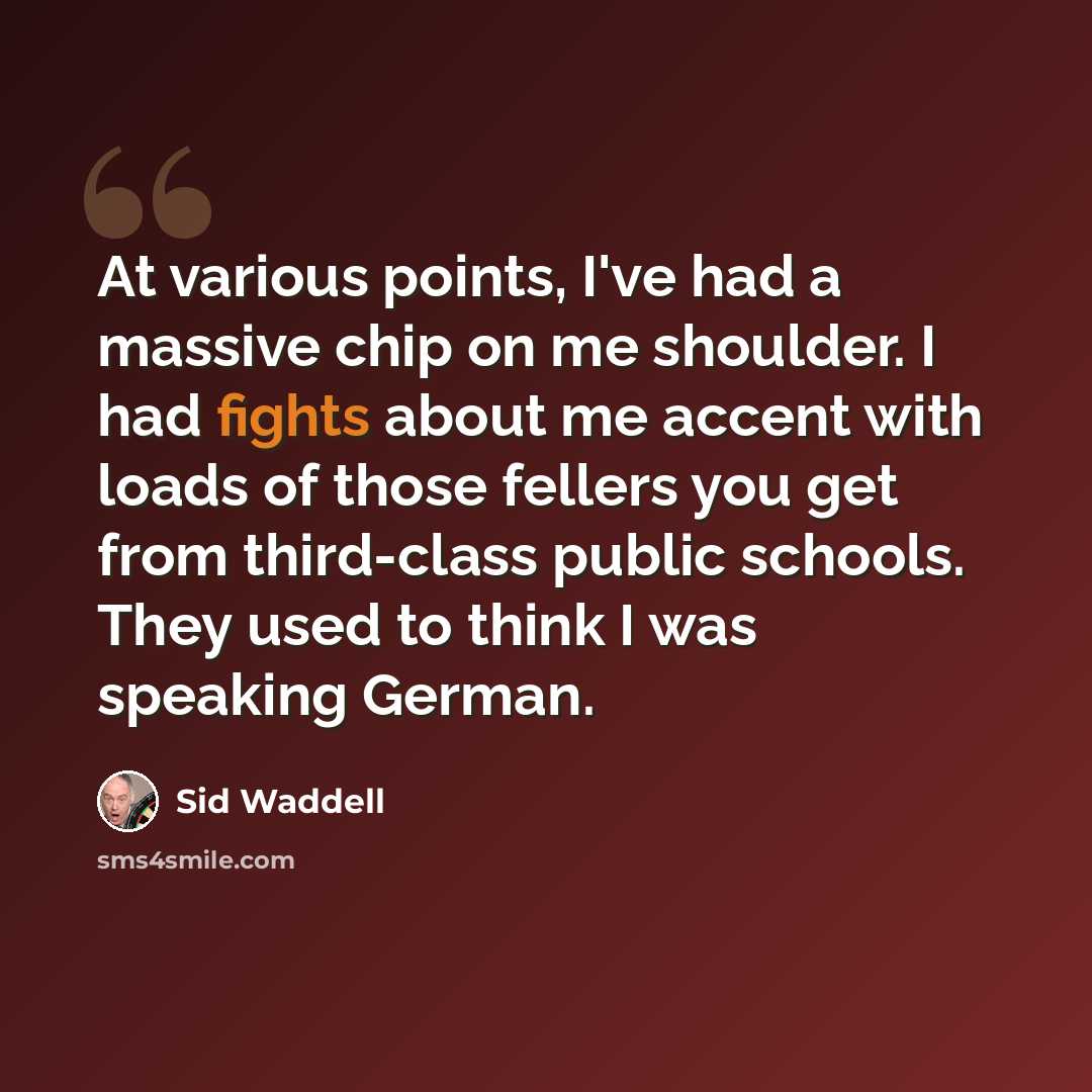 “At various points, I've had a massive chip on me shoulder. I had fights about me accent with loads of those fellers you get from third-class public schools. They used to think I was speaking German.” quote by Sid Waddell