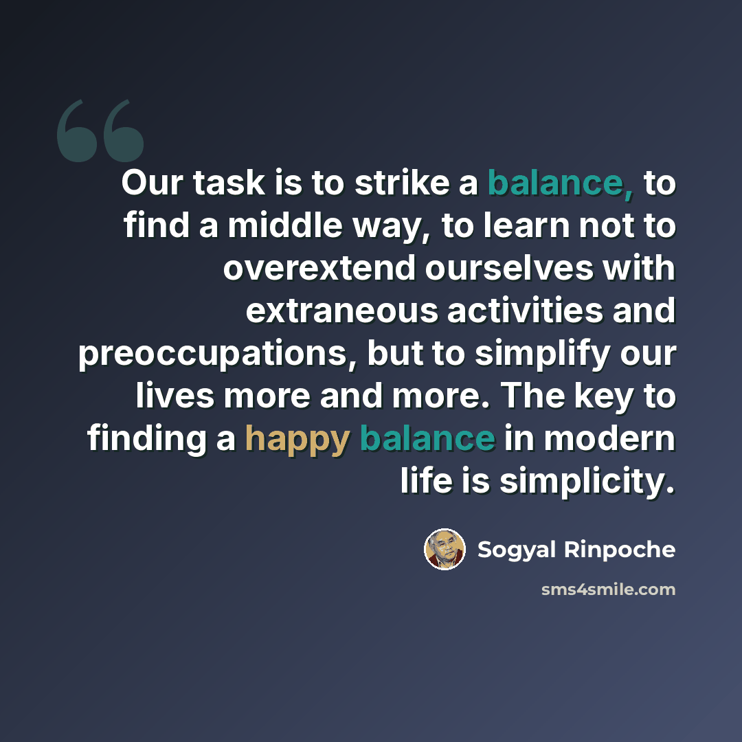 “Our task is to strike a balance, to find a middle way, to learn not to overextend ourselves with extraneous activities and preoccupations, but to simplify our lives more and more. The key to finding a happy balance in modern life is simplicity.” quote by Sogyal Rinpoche