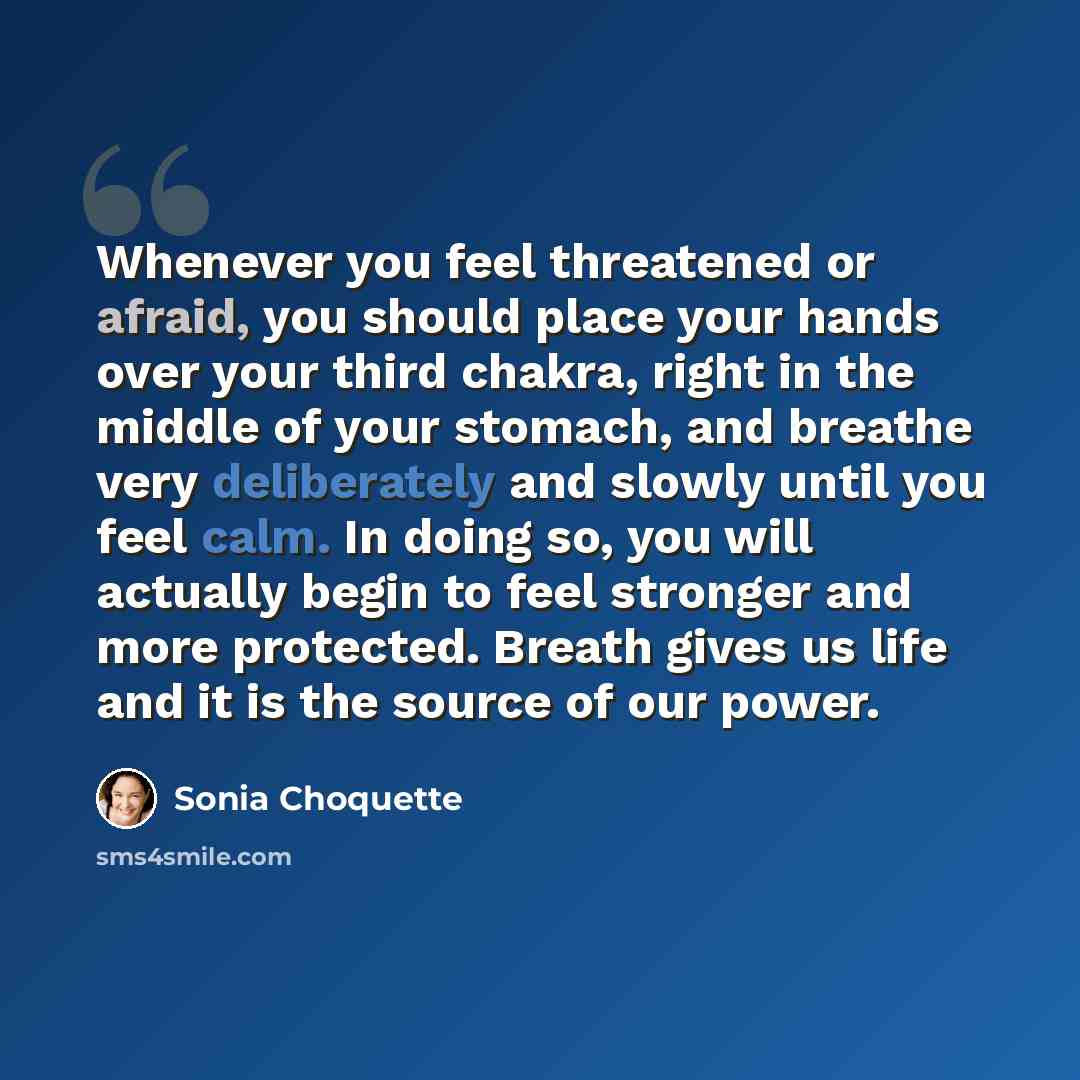 “Whenever you feel threatened or afraid, you should place your hands over your third chakra, right in the middle of your stomach, and breathe very deliberately and slowly until you feel calm. In doing so, you will actually begin to feel stronger and more protected. Breath gives us life and it is…” quote by Sonia Choquette