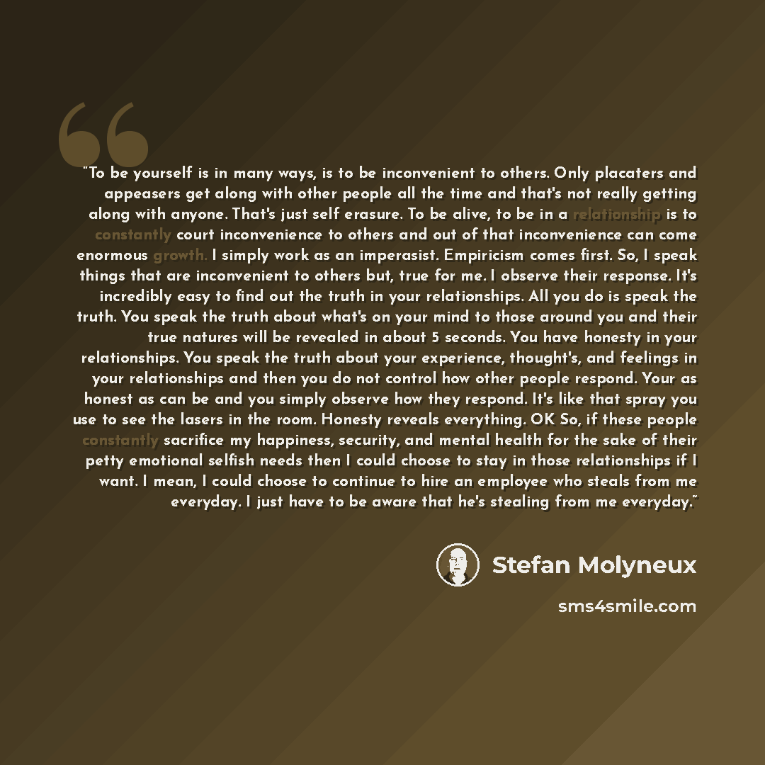 “To be yourself is in many ways, is to be inconvenient to others. Only placaters and appeasers get along with other people all the time and that's not really getting along with anyone. That's just self erasure. To be alive, to be in a relationship is to constantly court inconvenience to others and…” quote by Stefan Molyneux