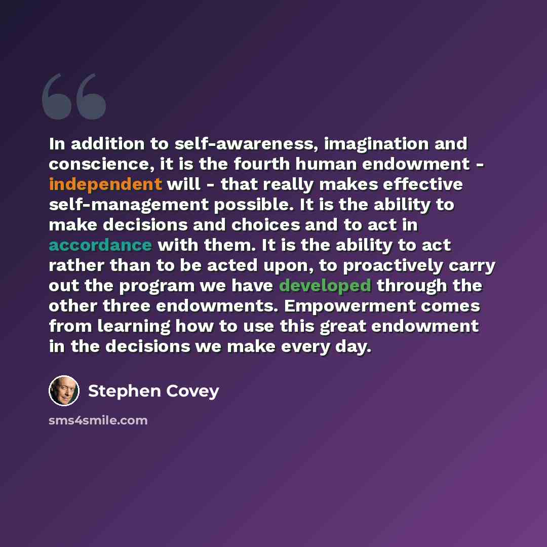 “In addition to self-awareness, imagination and conscience, it is the fourth human endowment - independent will - that really makes effective self-management possible. It is the ability to make decisions and choices and to act in accordance with them. It is the ability to act rather than to be…” quote by Stephen Covey