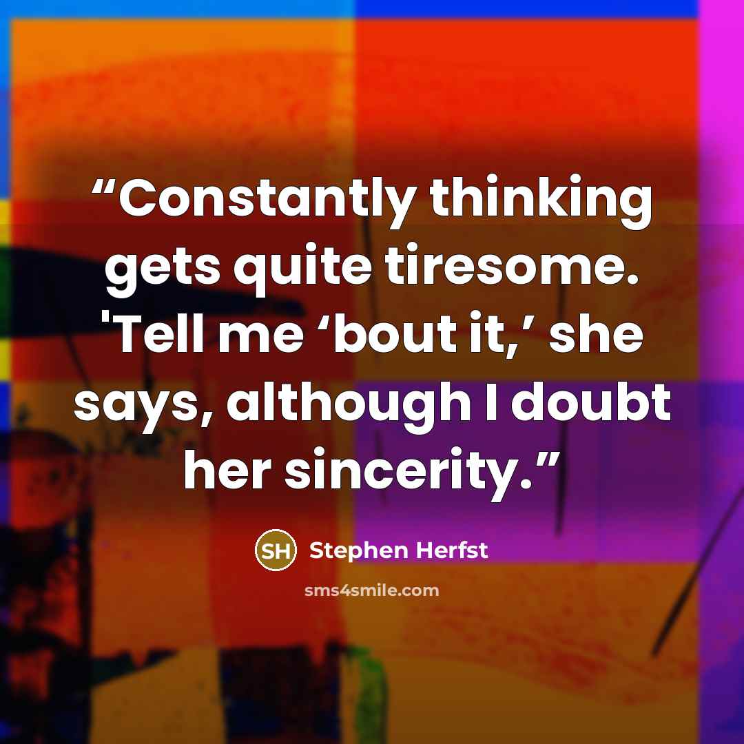 “Constantly thinking gets quite tiresome. 'Tell me ‘bout it,’ she says, although I doubt her sincerity.” quote by Stephen Herfst