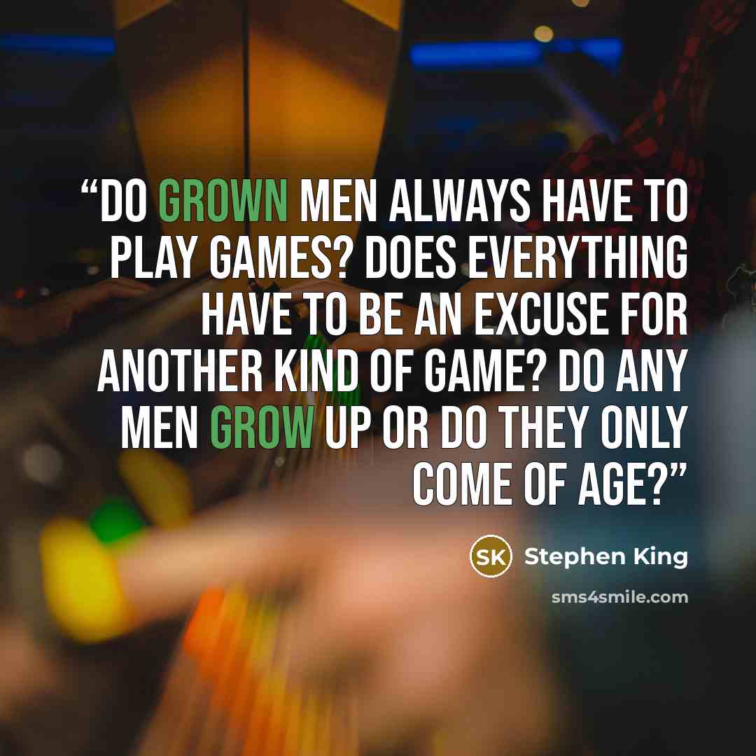 “Do grown men always have to play games? Does everything have to be an excuse for another kind of game? Do any men grow up or do they only come of age?” quote by Stephen King
