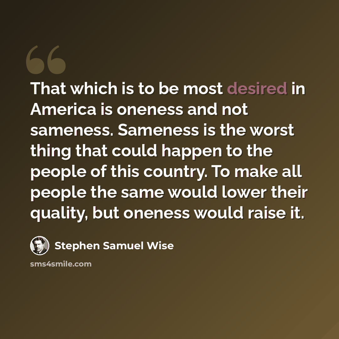 “That which is to be most desired in America is oneness and not sameness. Sameness is the worst thing that could happen to the people of this country. To make all people the same would lower their quality, but oneness would raise it.” quote by Stephen Samuel Wise