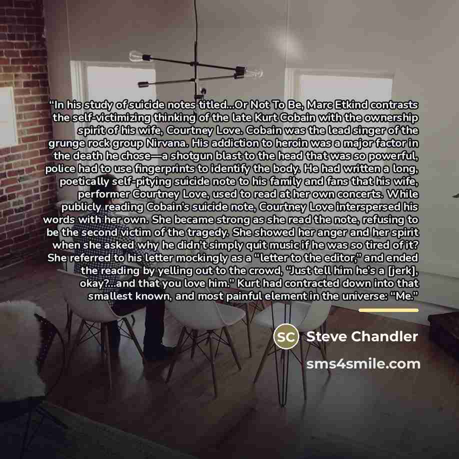 “In his study of suicide notes titled…Or Not To Be, Marc Etkind contrasts the self-victimizing thinking of the late Kurt Cobain with the ownership spirit of his wife, Courtney Love. Cobain was the lead singer of the grunge rock group Nirvana. His addiction to heroin was a major factor in the death…” quote by Steve Chandler