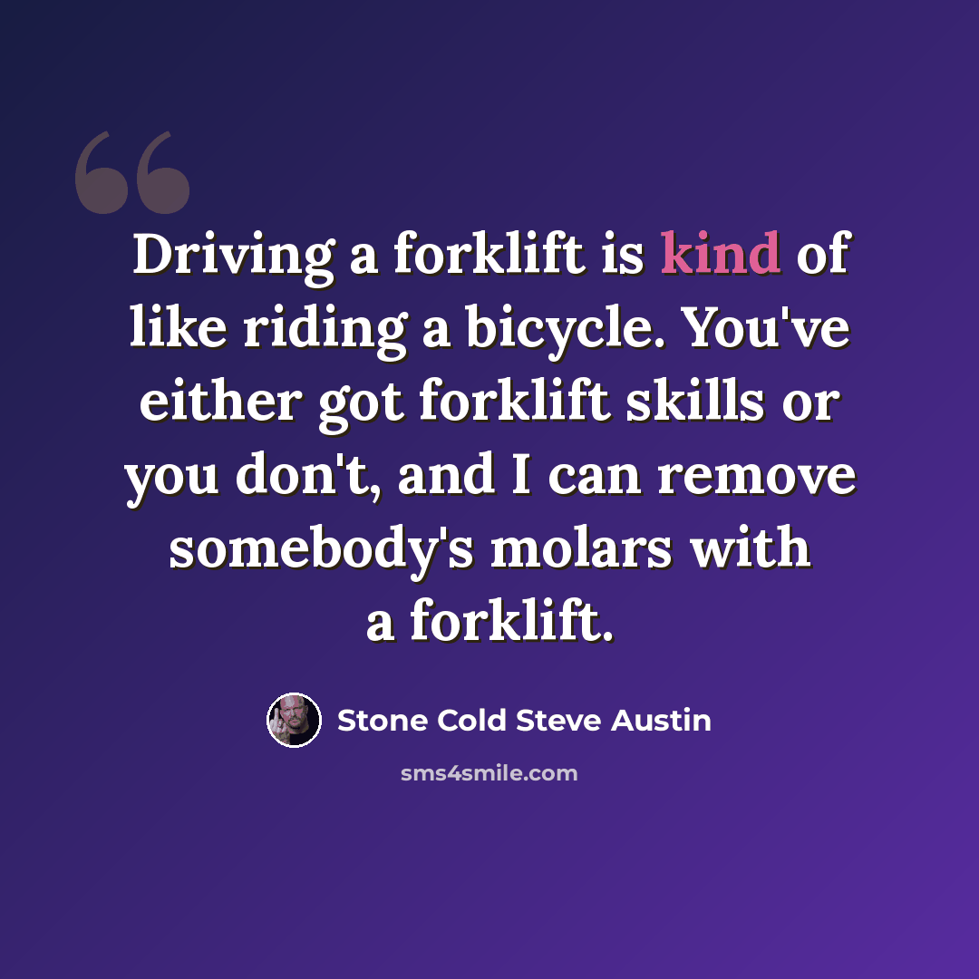 “Driving a forklift is kind of like riding a bicycle. You've either got forklift skills or you don't, and I can remove somebody's molars with a forklift.” quote by Stone Cold Steve Austin