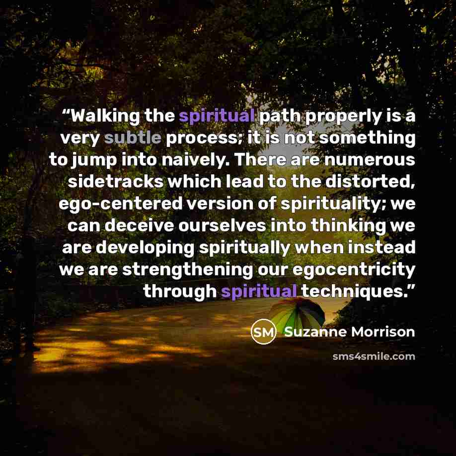 “Walking the spiritual path properly is a very subtle process; it is not something to jump into naively. There are numerous sidetracks which lead to the distorted, ego-centered version of spirituality; we can deceive ourselves into thinking we are developing spiritually when instead we are…” quote by Suzanne Morrison