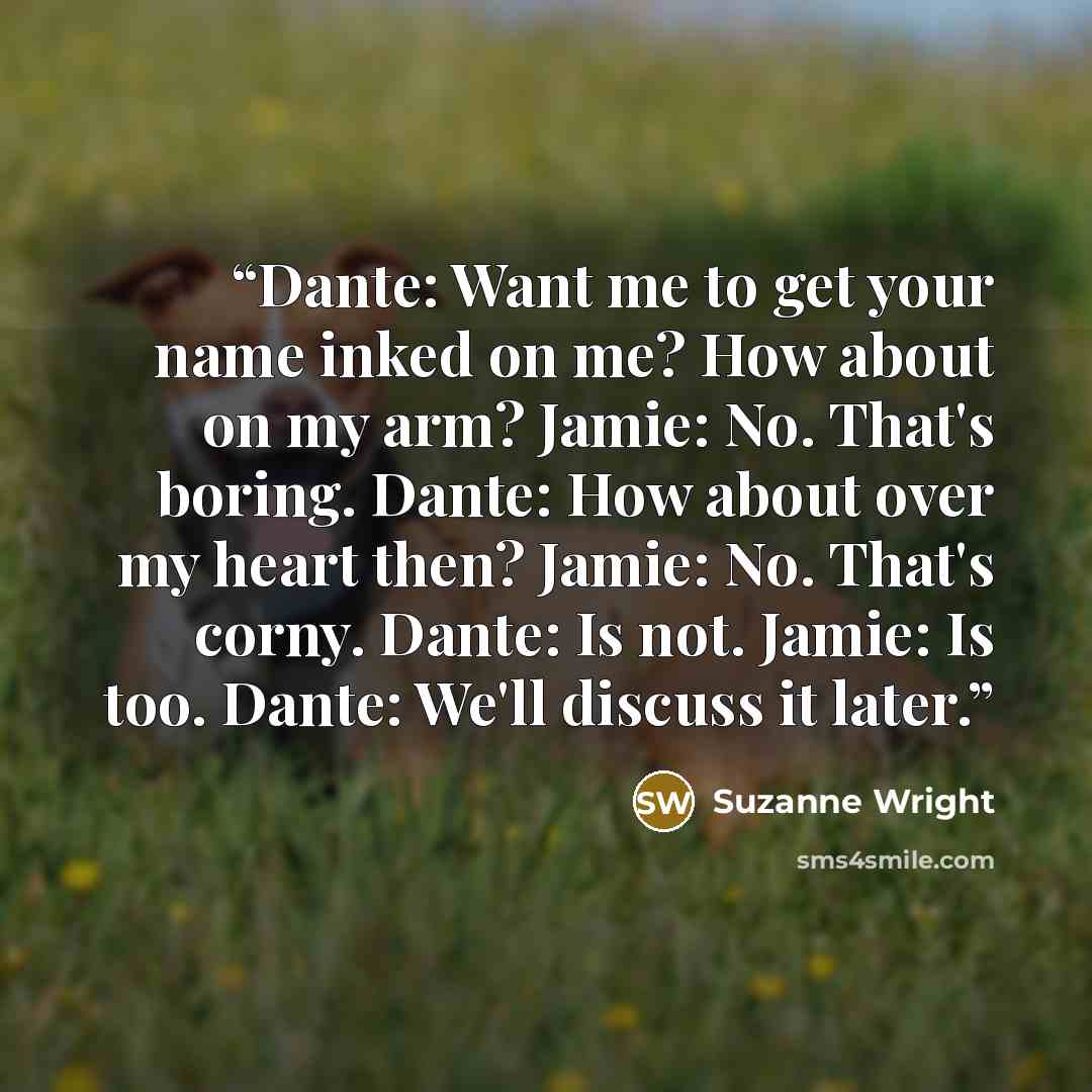 “Dante: Want me to get your name inked on me? How about on my arm? Jamie: No. That's boring. Dante: How about over my heart then? Jamie: No. That's corny. Dante: Is not. Jamie: Is too. Dante: We'll discuss it later.” quote by Suzanne Wright