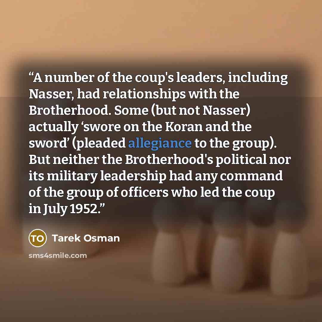 “A number of the coup's leaders, including Nasser, had relationships with the Brotherhood. Some (but not Nasser) actually ‘swore on the Koran and the sword’ (pleaded allegiance to the group). But neither the Brotherhood's political nor its military leadership had any command of the group of…” quote by Tarek Osman