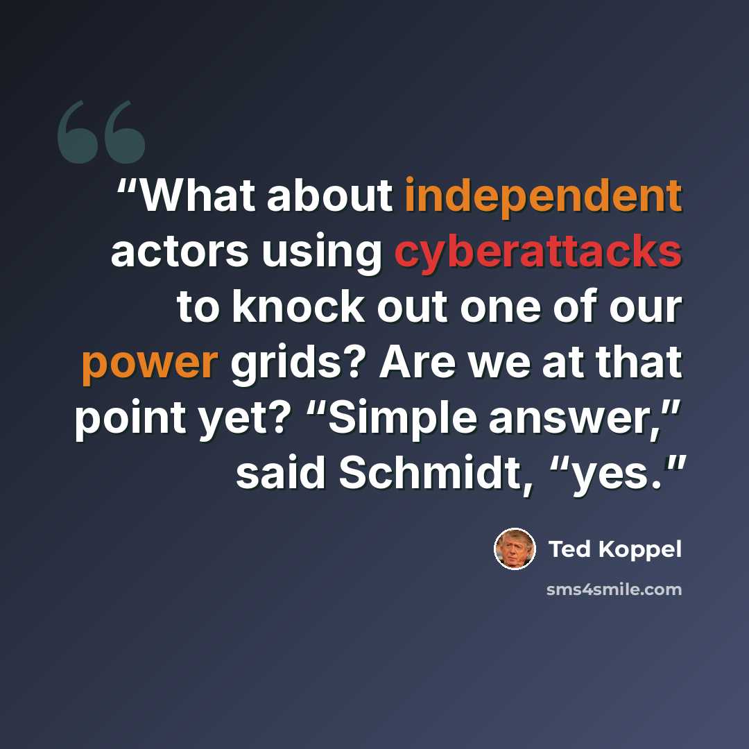 “What about independent actors using cyberattacks to knock out one of our power grids? Are we at that point yet? “Simple answer,” said Schmidt, “yes.” quote by Ted Koppel