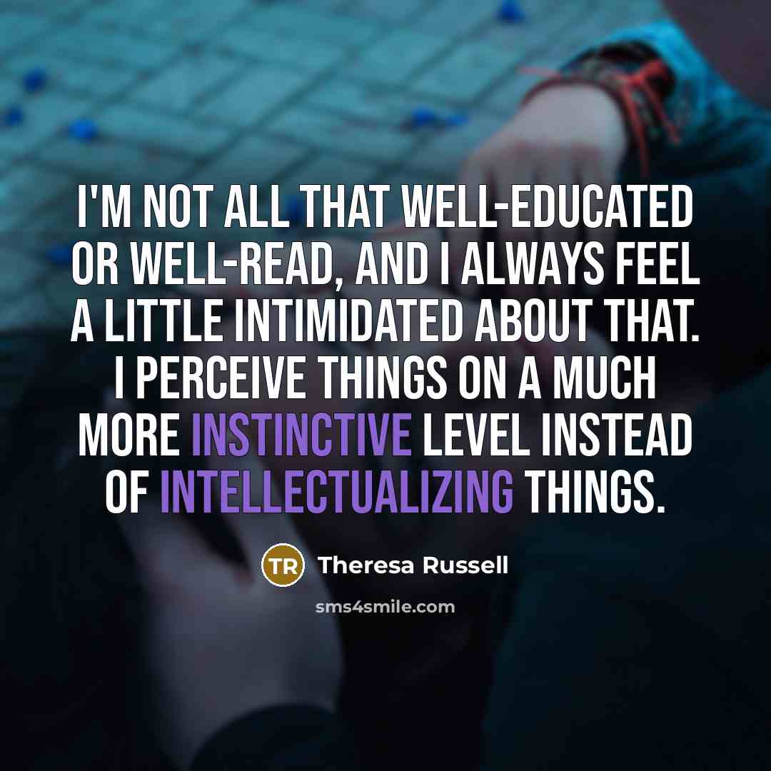 “I'm not all that well-educated or well-read, and I always feel a little intimidated about that. I perceive things on a much more instinctive level instead of intellectualizing things.” quote by Theresa Russell