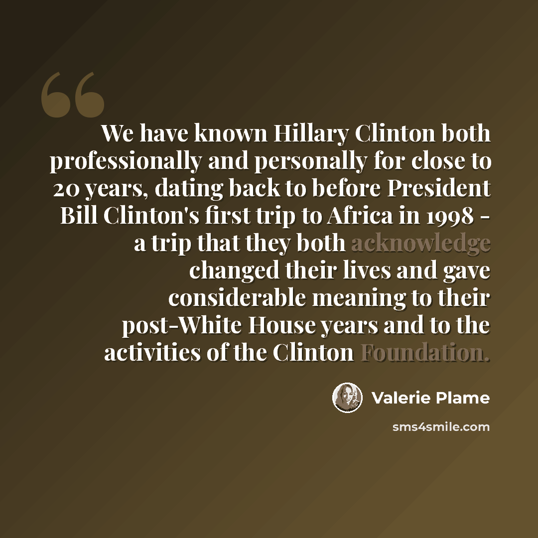 “We have known Hillary Clinton both professionally and personally for close to 20 years, dating back to before President Bill Clinton's first trip to Africa in 1998 - a trip that they both acknowledge changed their lives and gave considerable meaning to their post-White House years and to the…” quote by Valerie Plame