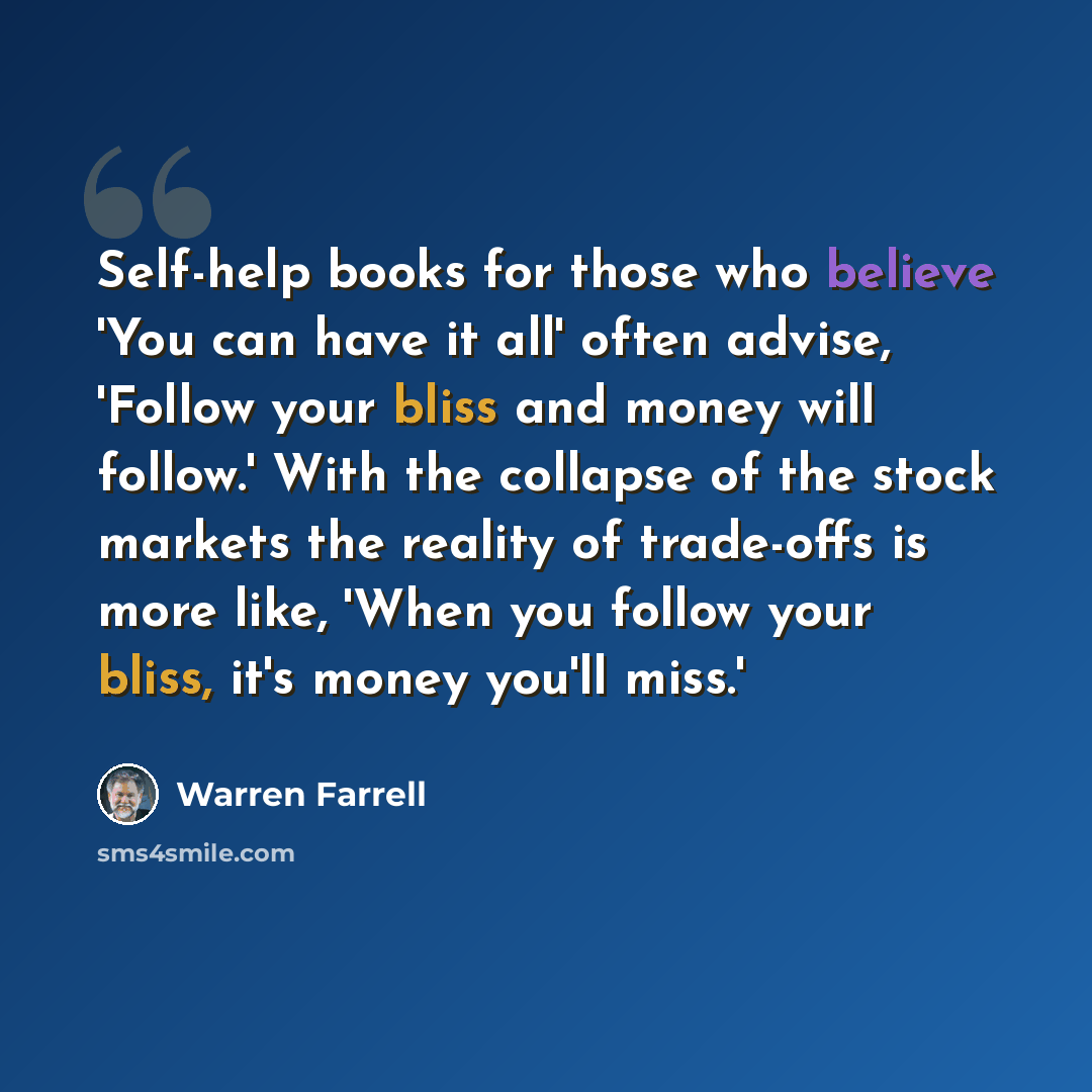 “Self-help books for those who believe 'You can have it all' often advise, 'Follow your bliss and money will follow.' With the collapse of the stock markets the reality of trade-offs is more like, 'When you follow your bliss, it's money you'll miss.'” quote by Warren Farrell