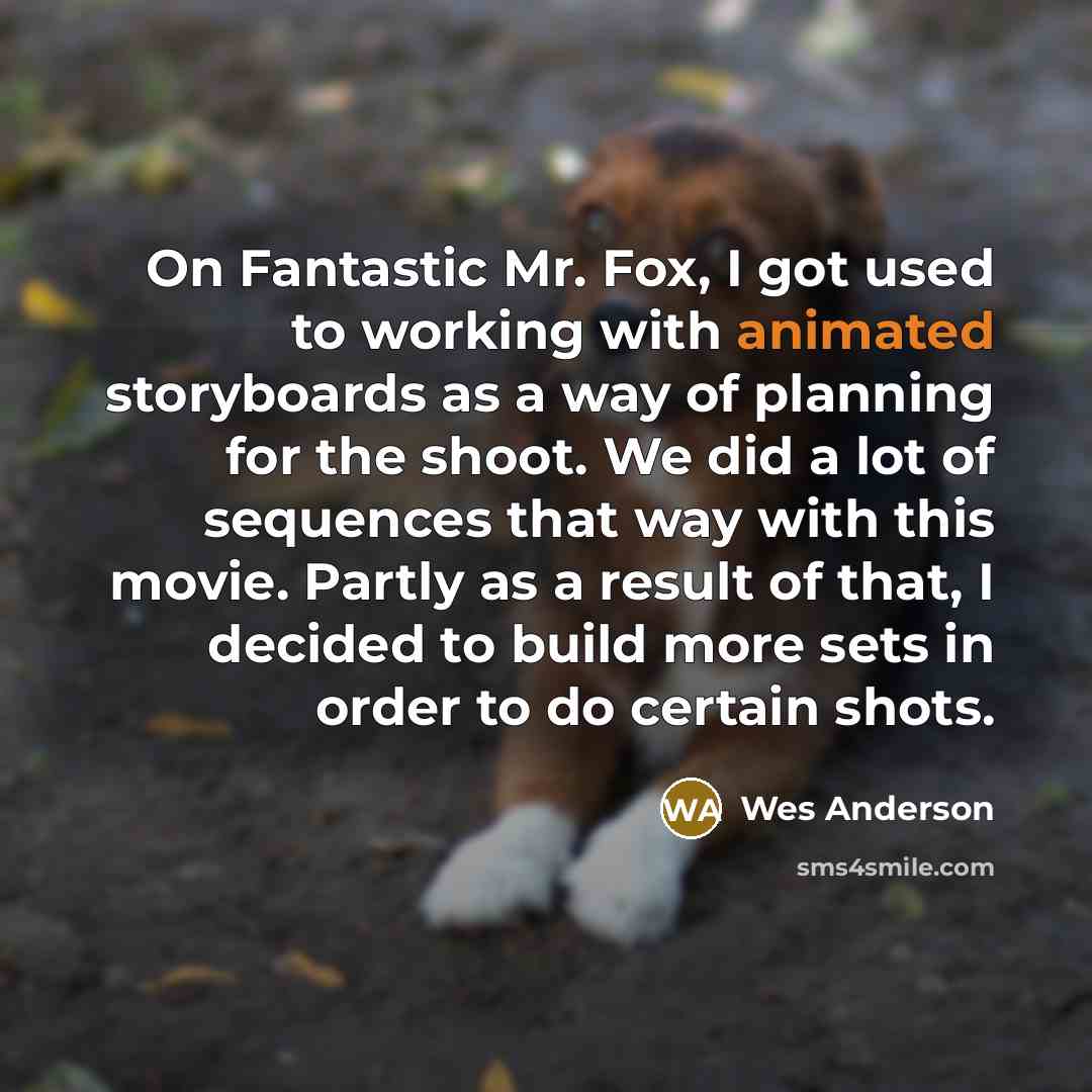 “On Fantastic Mr. Fox, I got used to working with animated storyboards as a way of planning for the shoot. We did a lot of sequences that way with this movie. Partly as a result of that, I decided to build more sets in order to do certain shots.” quote by Wes Anderson