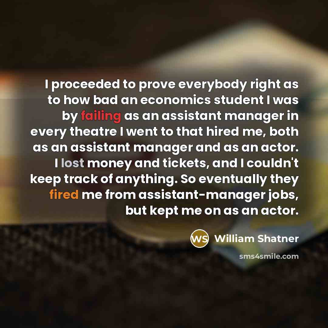 “I proceeded to prove everybody right as to how bad an economics student I was by failing as an assistant manager in every theatre I went to that hired me, both as an assistant manager and as an actor. I lost money and tickets, and I couldn't keep track of anything. So eventually they fired me from…” quote by William Shatner