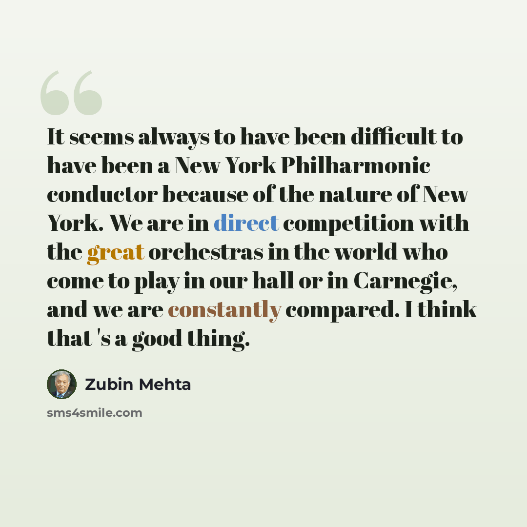 “It seems always to have been difficult to have been a New York Philharmonic conductor because of the nature of New York. We are in direct competition with the great orchestras in the world who come to play in our hall or in Carnegie, and we are constantly compared. I think that 's a good thing.” quote by Zubin Mehta