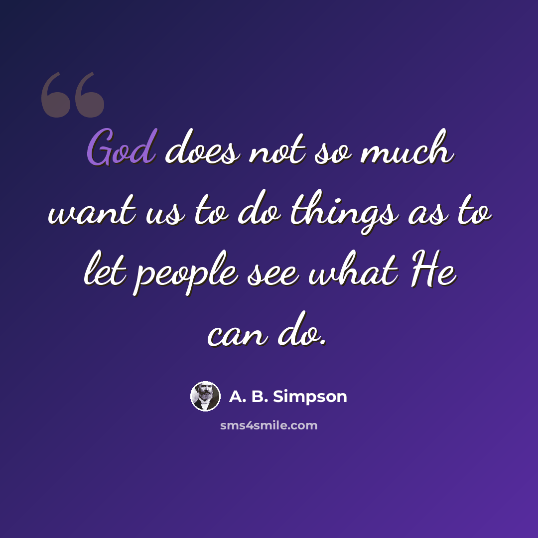 “God does not so much want us to do things as to let people see what He can do.” quote by A. B. Simpson