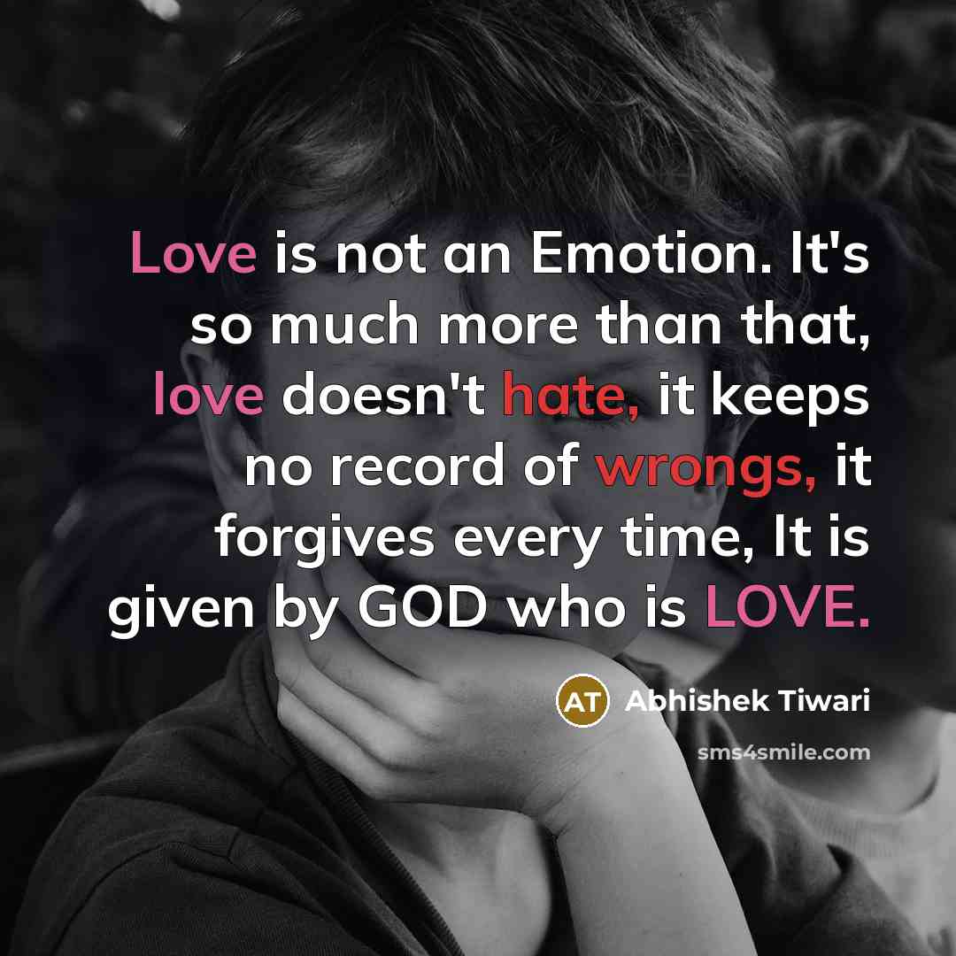 “Love is not an Emotion. It's so much more than that, love doesn't hate, it keeps no record of wrongs, it forgives every time, It is given by GOD who is LOVE.” quote by Abhishek Tiwari