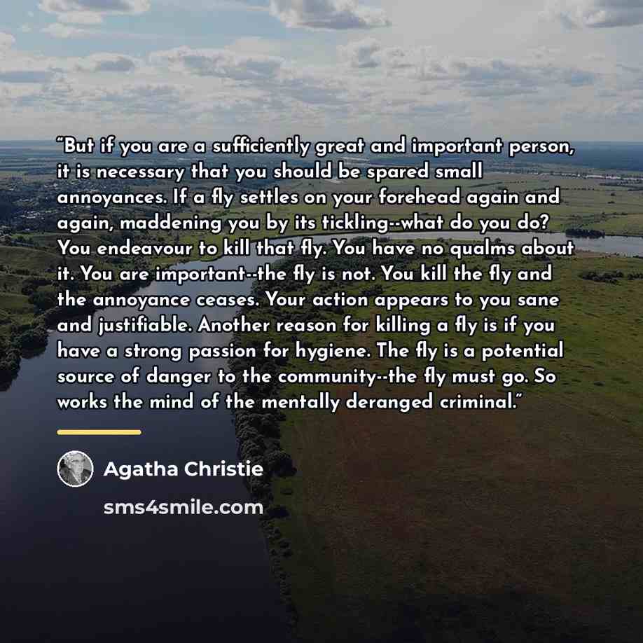 “But if you are a sufficiently great and important person, it is necessary that you should be spared small annoyances. If a fly settles on your forehead again and again, maddening you by its tickling--what do you do? You endeavour to kill that fly. You have no qualms about it. You are…” quote by Agatha Christie