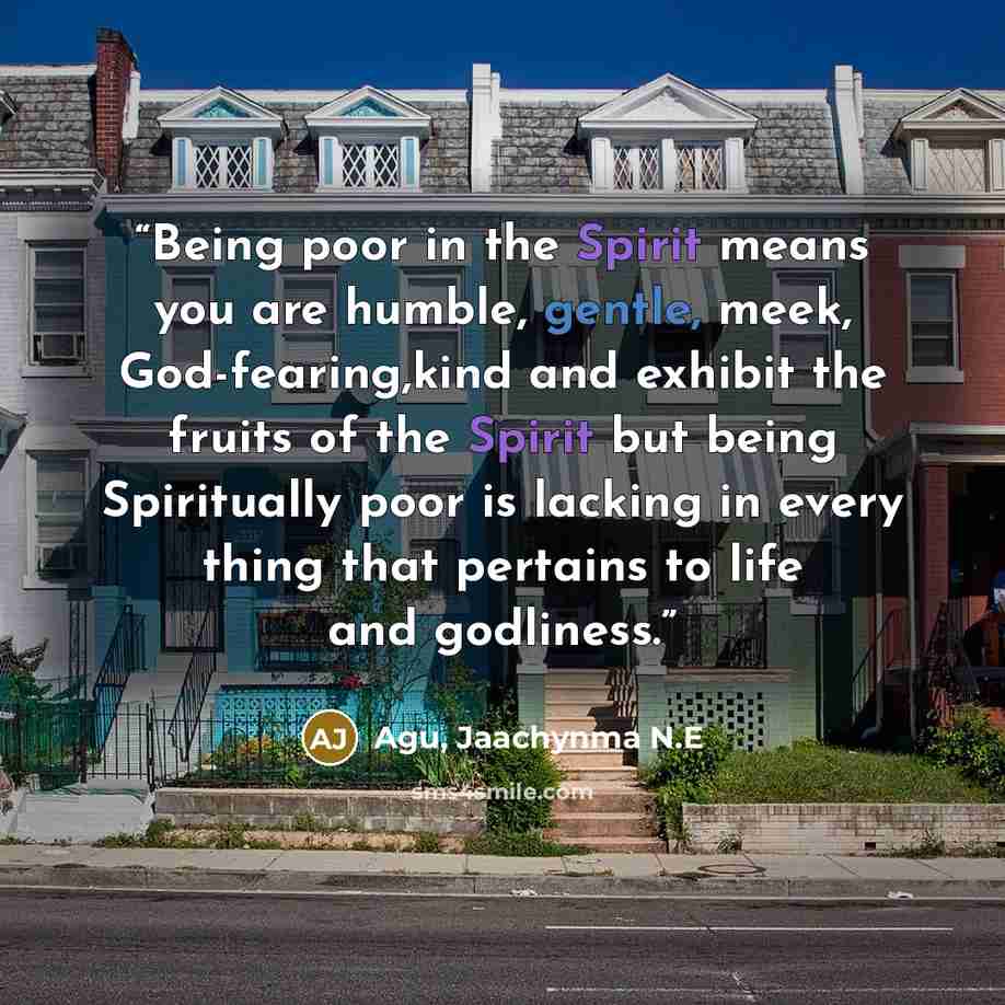 “Being poor in the Spirit means you are humble, gentle, meek, God-fearing,kind and exhibit the fruits of the Spirit but being Spiritually poor is lacking in every thing that pertains to life and godliness.” quote by Agu, Jaachynma N.E