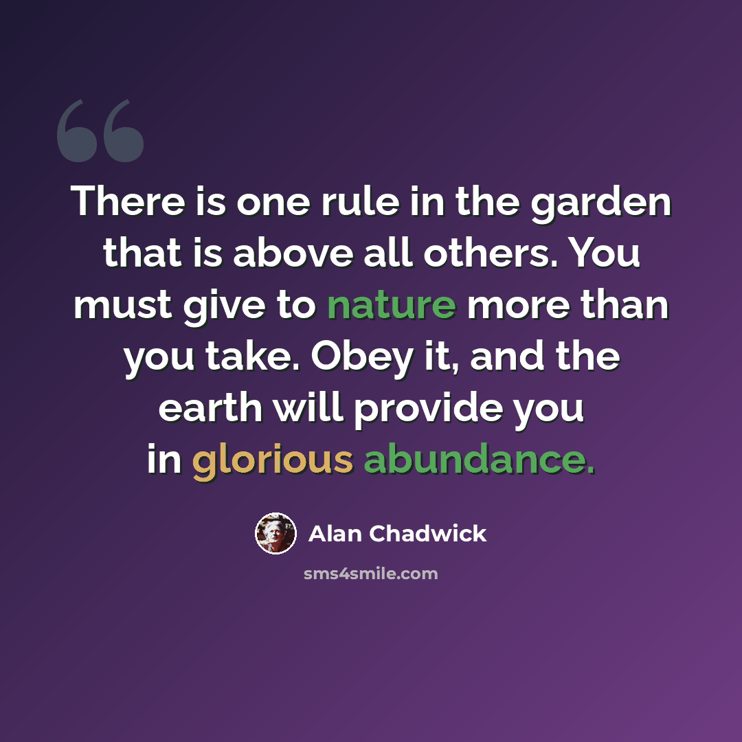 “There is one rule in the garden that is above all others. You must give to nature more than you take. Obey it, and the earth will provide you in glorious abundance.” quote by Alan Chadwick