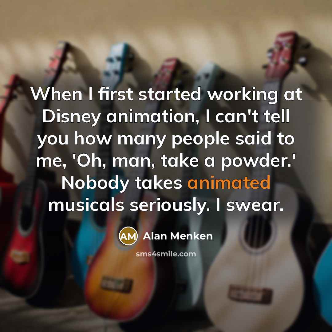 “When I first started working at Disney animation, I can't tell you how many people said to me, 'Oh, man, take a powder.' Nobody takes animated musicals seriously. I swear.” quote by Alan Menken