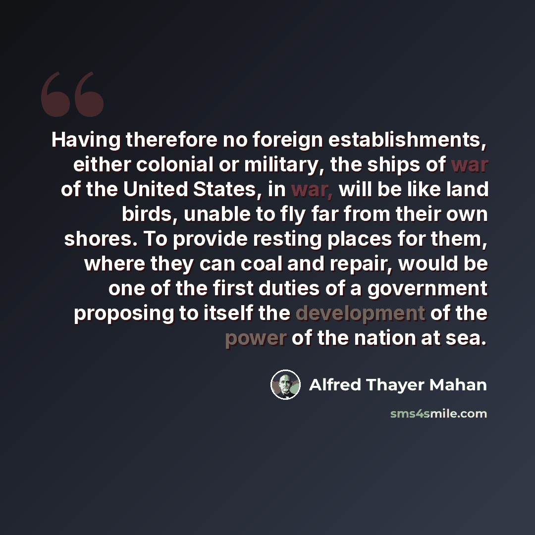 “Having therefore no foreign establishments, either colonial or military, the ships of war of the United States, in war, will be like land birds, unable to fly far from their own shores. To provide resting places for them, where they can coal and repair, would be one of the first duties of a…” quote by Alfred Thayer Mahan